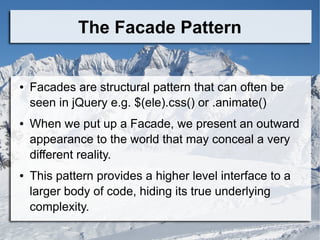 The Facade Pattern
● Facades are structural pattern that can often be
seen in jQuery e.g. $(ele).css() or .animate()
● When we put up a Facade, we present an outward
appearance to the world that may conceal a very
different reality.
● This pattern provides a higher level interface to a
larger body of code, hiding its true underlying
complexity.
 