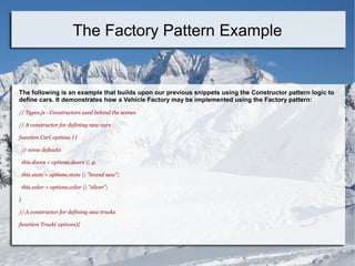 The following is an example that builds upon our previous snippets using the Constructor pattern logic to
define cars. It demonstrates how a Vehicle Factory may be implemented using the Factory pattern:
// Types.js - Constructors used behind the scenes
// A constructor for defining new cars
function Car( options ) {
// some defaults
this.doors = options.doors || 4;
this.state = options.state || "brand new";
this.color = options.color || "silver";
}
// A constructor for defining new trucks
function Truck( options){
The Factory Pattern Example
 