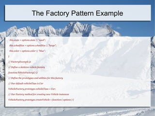 this.state = options.state || "used";
this.wheelSize = options.wheelSize || "large";
this.color = options.color || "blue";
}
// FactoryExample.js
// Define a skeleton vehicle factory
function VehicleFactory() {}
// Define the prototypes and utilities for this factory
// Our default vehicleClass is Car
VehicleFactory.prototype.vehicleClass = Car;
// Our Factory method for creating new Vehicle instances
VehicleFactory.prototype.createVehicle = function ( options ) {
The Factory Pattern Example
 