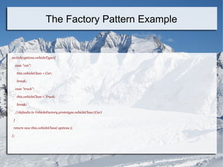 switch(options.vehicleType){
case "car":
this.vehicleClass = Car;
break;
case "truck":
this.vehicleClass = Truck;
break;
//defaults to VehicleFactory.prototype.vehicleClass (Car)
}
return new this.vehicleClass( options );
};
The Factory Pattern Example
 