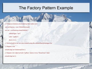 // Create an instance of our factory that makes cars
var carFactory = new VehicleFactory();
var car = carFactory.createVehicle( {
vehicleType: "car",
color: "yellow",
doors: 6 } );
// Test to confirm our car was created using the vehicleClass/prototype Car
// Outputs: true
console.log( car instanceof Car );
// Outputs: Car object of color "yellow", doors: 6 in a "brand new" state
console.log( car );
The Factory Pattern Example
 