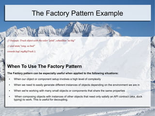 // Outputs: Truck object with the color "pink", wheelSize "so big"
// and state "omg. so bad"
console.log( myBigTruck );
When To Use The Factory Pattern
The Factory pattern can be especially useful when applied to the following situations:
● When our object or component setup involves a high level of complexity
● When we need to easily generate different instances of objects depending on the environment we are in
● When we're working with many small objects or components that share the same properties
● When composing objects with instances of other objects that need only satisfy an API contract (aka, duck
typing) to work. This is useful for decoupling.
The Factory Pattern Example
 