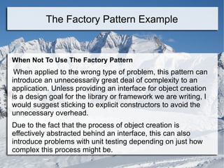 When Not To Use The Factory Pattern
When applied to the wrong type of problem, this pattern can
introduce an unnecessarily great deal of complexity to an
application. Unless providing an interface for object creation
is a design goal for the library or framework we are writing, I
would suggest sticking to explicit constructors to avoid the
unnecessary overhead.
Due to the fact that the process of object creation is
effectively abstracted behind an interface, this can also
introduce problems with unit testing depending on just how
complex this process might be.
The Factory Pattern Example
 