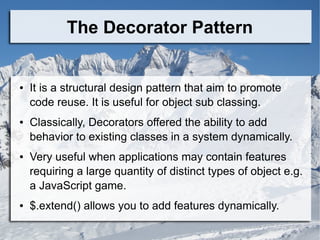The Decorator Pattern
● It is a structural design pattern that aim to promote
code reuse. It is useful for object sub classing.
● Classically, Decorators offered the ability to add
behavior to existing classes in a system dynamically.
● Very useful when applications may contain features
requiring a large quantity of distinct types of object e.g.
a JavaScript game.
● $.extend() allows you to add features dynamically.
 
