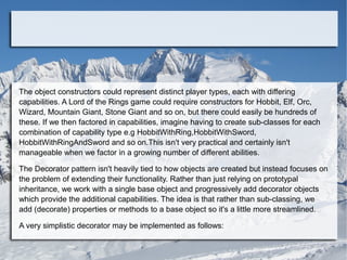 The object constructors could represent distinct player types, each with differing
capabilities. A Lord of the Rings game could require constructors for Hobbit, Elf, Orc,
Wizard, Mountain Giant, Stone Giant and so on, but there could easily be hundreds of
these. If we then factored in capabilities, imagine having to create sub-classes for each
combination of capability type e.g HobbitWithRing,HobbitWithSword,
HobbitWithRingAndSword and so on.This isn't very practical and certainly isn't
manageable when we factor in a growing number of different abilities.
The Decorator pattern isn't heavily tied to how objects are created but instead focuses on
the problem of extending their functionality. Rather than just relying on prototypal
inheritance, we work with a single base object and progressively add decorator objects
which provide the additional capabilities. The idea is that rather than sub-classing, we
add (decorate) properties or methods to a base object so it's a little more streamlined.
A very simplistic decorator may be implemented as follows:
 
