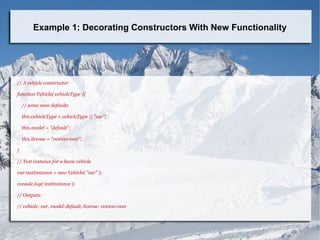Example 1: Decorating Constructors With New Functionality
// A vehicle constructor
function Vehicle( vehicleType ){
// some sane defaults
this.vehicleType = vehicleType || "car";
this.model = "default";
this.license = "00000-000";
}
// Test instance for a basic vehicle
var testInstance = new Vehicle( "car" );
console.log( testInstance );
// Outputs:
// vehicle: car, model:default, license: 00000-000
 