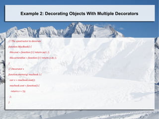 Example 2: Decorating Objects With Multiple Decorators
// The constructor to decorate
function MacBook() {
this.cost = function () { return 997; };
this.screenSize = function () { return 11.6; };
}
// Decorator 1
function memory( macbook ) {
var v = macbook.cost();
macbook.cost = function() {
return v + 75;
};
}
 