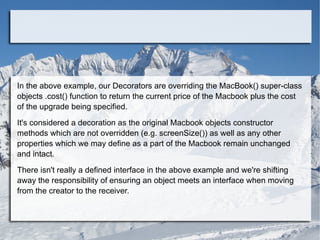 In the above example, our Decorators are overriding the MacBook() super-class
objects .cost() function to return the current price of the Macbook plus the cost
of the upgrade being specified.
It's considered a decoration as the original Macbook objects constructor
methods which are not overridden (e.g. screenSize()) as well as any other
properties which we may define as a part of the Macbook remain unchanged
and intact.
There isn't really a defined interface in the above example and we're shifting
away the responsibility of ensuring an object meets an interface when moving
from the creator to the receiver.
 