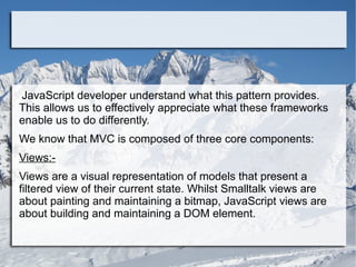 JavaScript developer understand what this pattern provides.
This allows us to effectively appreciate what these frameworks
enable us to do differently.
We know that MVC is composed of three core components:
Views:-
Views are a visual representation of models that present a
filtered view of their current state. Whilst Smalltalk views are
about painting and maintaining a bitmap, JavaScript views are
about building and maintaining a DOM element.
 