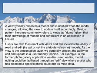 A view typically observes a model and is notified when the model
changes, allowing the view to update itself accordingly. Design
pattern literature commonly refers to views as "dumb" given that
their knowledge of models and controllers in an application is
limited.
Users are able to interact with views and this includes the ability to
read and edit (i.e get or set the attribute values in) models. As the
view is the presentation layer, we generally present the ability to
edit and update in a user-friendly fashion. For example, in the
former photo gallery application we discussed earlier, model
editing could be facilitated through an "edit' view where a user who
has selected a specific photo could edit its meta-data.
 