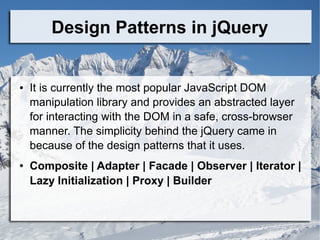 Design Patterns in jQuery
● It is currently the most popular JavaScript DOM
manipulation library and provides an abstracted layer
for interacting with the DOM in a safe, cross-browser
manner. The simplicity behind the jQuery came in
because of the design patterns that it uses.
● Composite | Adapter | Facade | Observer | Iterator |
Lazy Initialization | Proxy | Builder
 