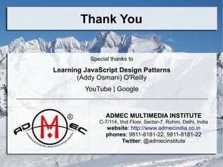 Thank You
Special thanks to
Learning JavaScript Design Patterns
(Addy Osmani) O'Reilly
YouTube | Google
ADMEC MULTIMEDIA INSTITUTE
C-7/114, IInd Floor, Sector-7, Rohini, Delhi, India
website: http://www.admecindia.co.in
phones: 9811-8181-22, 9811-8181-22
Twitter: @admecinstitute
 