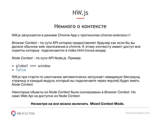 NW.js
www.provectus.com
Немного о контексте
NW.js запускается в режиме Chrome App c протоколом chrome-extension://
Browser Context - по сути API которое предоставляет браузер как если бы вы
делали обычное web приложение в chrome. К этому контексту имеют доступ все
скрипты которые подключаются в index.html (точка входа). 

Node Context - по сути API Node.js. Пример: 

> global === window
> false
NW.js при старте по умолчанию автоматически загружает невидимую бекграунд
страницу и каждый модуль который вы подключаете через require() будет иметь
Node Context.


Некоторые обьекты из Node Context были скопированы в Browser Context. Но
само Web Api не доступно из Node Context.
Несмотря на все можно включить Mixed Context Mode.
 