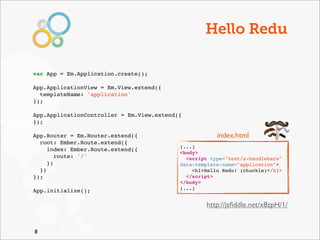 Hello Redu

var App = Em.Application.create();

App.ApplicationView = Em.View.extend({
  templateName: 'application'
});

App.ApplicationController = Em.View.extend({!
});

App.Router = Em.Router.extend({                        index.html
  root: Ember.Route.extend({
                                           (...)
     index: Ember.Route.extend({
                                           <body>
        route: '/'                           <script type="text/x-handlebars"
     })                                    data-template-name="application">
  })                                           <h1>Hello Redu! (chuckle)</h1>
});                                          </script>
                                           </body>
                                           (...)
App.initialize();

                                                   http://jsﬁddle.net/x8zpH/1/


8
 