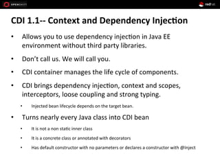 CDI	
  1.1-­‐-­‐	
  Context	
  and	
  Dependency	
  Injec*on	
  
	
  •  Allows	
  you	
  to	
  use	
  dependency	
  injec+on	
  in	
  Java	
  EE	
  
environment	
  without	
  third	
  party	
  libraries.	
  
•  Don’t	
  call	
  us.	
  We	
  will	
  call	
  you.	
  
•  CDI	
  container	
  manages	
  the	
  life	
  cycle	
  of	
  components.	
  
•  CDI	
  brings	
  dependency	
  injec+on,	
  context	
  and	
  scopes,	
  
interceptors,	
  loose	
  coupling	
  and	
  strong	
  typing.	
  
•  Injected	
  bean	
  lifecycle	
  depends	
  on	
  the	
  target	
  bean.	
  
•  Turns	
  nearly	
  every	
  Java	
  class	
  into	
  CDI	
  bean	
  
•  It	
  is	
  not	
  a	
  non	
  sta+c	
  inner	
  class	
  
•  It	
  is	
  a	
  concrete	
  class	
  or	
  annotated	
  with	
  decorators	
  
•  Has	
  default	
  constructor	
  with	
  no	
  parameters	
  or	
  declares	
  a	
  constructor	
  with	
  @Inject	
  
 