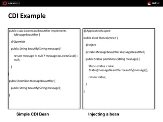 CDI	
  Example	
  
Simple CDI Bean Injecting a bean
	
  public	
  class	
  LowercaseBeau+ﬁer	
  implements	
  
MessageBeau+ﬁer	
  {	
  
	
  	
  	
  	
  @Override	
  
	
  	
  	
  	
  public	
  String	
  beau+fy(String	
  message)	
  {	
  
	
  	
  	
  	
  	
  	
  	
  	
  return	
  message	
  !=	
  null	
  ?	
  message.toLowerCase()	
  :	
  
null;	
  
	
  	
  	
  	
  }	
  
}	
  
	
  public	
  interface	
  MessageBeau+ﬁer	
  {	
  
	
  	
  	
  	
  public	
  String	
  beau+fy(String	
  message);	
  
	
  }	
  
	
  
	
  @Applica+onScoped	
  
	
  public	
  class	
  StatusService	
  {	
  
	
  	
  	
  	
  @Inject	
  
	
  	
  	
  	
  private	
  MessageBeau+ﬁer	
  messageBeau+ﬁer;	
  
	
  	
  	
  	
  public	
  Status	
  postStatus(String	
  message)	
  {	
  
	
  	
  	
  	
  	
  	
  	
  	
  Status	
  status	
  =	
  new	
  
Status(messageBeau+ﬁer.beau+fy(message));	
  
	
  	
  	
  	
  	
  	
  	
  	
  return	
  status;	
  
	
  	
  	
  	
  }	
  
	
  }	
  
	
  
 