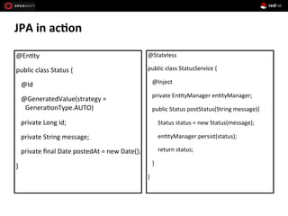 JPA	
  in	
  ac*on	
  
	
  @En+ty	
  
	
  public	
  class	
  Status	
  {	
  
	
  	
  	
  	
  @Id	
  
	
  	
  	
  	
  @GeneratedValue(strategy	
  =	
  
Genera+onType.AUTO)	
  
	
  	
  	
  	
  private	
  Long	
  id;	
  
	
  	
  	
  	
  private	
  String	
  message;	
  
	
  	
  	
  	
  private	
  ﬁnal	
  Date	
  postedAt	
  =	
  new	
  Date();	
  
	
  }	
  
	
  @Stateless	
  
	
  public	
  class	
  StatusService	
  {	
  
	
  	
  	
  	
  @Inject	
  
	
  	
  	
  	
  private	
  En+tyManager	
  en+tyManager;	
  
	
  	
  	
  	
  public	
  Status	
  postStatus(String	
  message){	
  
	
  	
  	
  	
  	
  	
  	
  	
  Status	
  status	
  =	
  new	
  Status(message);	
  
	
  	
  	
  	
  	
  	
  	
  	
  en+tyManager.persist(status);	
  
	
  	
  	
  	
  	
  	
  	
  	
  return	
  status;	
  
	
  	
  	
  	
  }	
  
	
  }	
  
	
  
 