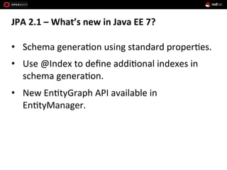 JPA	
  2.1	
  –	
  What’s	
  new	
  in	
  Java	
  EE	
  7?	
  
•  Schema	
  genera+on	
  using	
  standard	
  proper+es.	
  
•  Use	
  @Index	
  to	
  deﬁne	
  addi+onal	
  indexes	
  in	
  
schema	
  genera+on.	
  
•  New	
  En+tyGraph	
  API	
  available	
  in	
  
En+tyManager.	
  
 