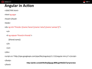 Angular	
  in	
  Ac*on	
  
<!DOCTYPE	
  html>	
  
<html	
  ng-­‐app>	
  
<head></head>	
  
<body>	
  
<div	
  ng-­‐init=”friends=	
  [{name:’karan'},{name:'rahul'},{name:'sameer'}]”>	
  
	
  	
  	
  	
  <ul>	
  
	
  	
  	
  	
  <li	
  ng-­‐repeat=”friend	
  in	
  friends">	
  
	
  	
  	
  	
  	
  	
  	
  	
  	
  {{friend.name}}	
  
	
  	
  	
  	
  </li>	
  
	
  	
  	
  	
  </ul>	
  
</div>	
  
<script	
  src="hEp://ajax.googleapis.com/ajax/libs/angularjs/1.2.15/angular.min.js"></script>	
  
</body>	
  
</html>	
  
http://plnkr.co/edit/NU9wjQppgLMWujpH4bGU?p=preview
 