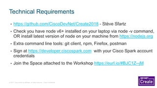 © 2017 Cisco and/or its affiliates. All rights reserved. Cisco Confidential
• https://github.com/CiscoDevNet/Create2018 - Stève Sfartz
• Check you have node v6+ installed on your laptop via node -v command,
OR install latest version of node on your machine from https://nodejs.org
• Extra command line tools: git client, npm, Firefox, postman
• Sign at https://developer.ciscospark.com with your Cisco Spark account
credentials
• Join the Space attached to the Workshop https://eurl.io/#BJC1Z--jM
Technical Requirements
 