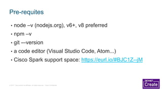 © 2017 Cisco and/or its affiliates. All rights reserved. Cisco Confidential
• node –v (nodejs.org), v6+, v8 preferred
• npm –v
• git -–version
• a code editor (Visual Studio Code, Atom...)
• Cisco Spark support space: https://eurl.io/#BJC1Z--jM
Pre-requites
 