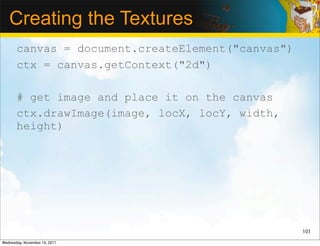 Creating the Textures
       canvas = document.createElement("canvas")
       ctx = canvas.getContext("2d")

       # get image and place it on the canvas
       ctx.drawImage(image, locX, locY, width,
       height)




                                                   101

Wednesday, November 16, 2011
 
