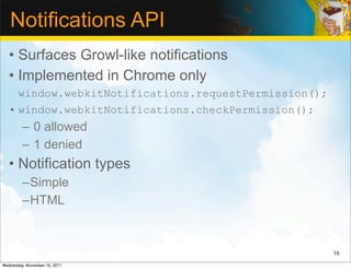 Notifications API
   • Surfaces Growl-like notifications
   • Implemented in Chrome only
     window.webkitNotifications.requestPermission();
   • window.webkitNotifications.checkPermission();
         – 0 allowed
         – 1 denied
   • Notification types
         –Simple
         –HTML



                                                       16

Wednesday, November 16, 2011
 