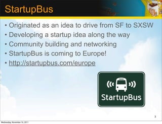 StartupBus
   • Originated as an idea to drive from SF to SXSW
   • Developing a startup idea along the way
   • Community building and networking
   • StartupBus is coming to Europe!
   • http://startupbus.com/europe




                                                      3

Wednesday, November 16, 2011
 