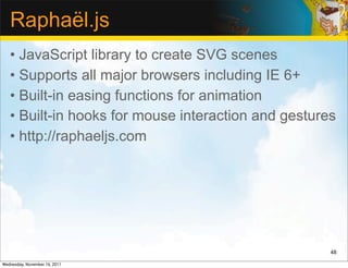 Raphaël.js
   • JavaScript library to create SVG scenes
   • Supports all major browsers including IE 6+
   • Built-in easing functions for animation
   • Built-in hooks for mouse interaction and gestures
   • http://raphaeljs.com




                                                     48

Wednesday, November 16, 2011
 