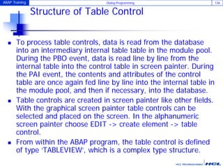 ABAP Training Dialog Programming 136
Structure of Table Control
 To process table controls, data is read from the database
into an intermediary internal table table in the module pool.
During the PBO event, data is read line by line from the
internal table into the control table in screen painter. During
the PAI event, the contents and attributes of the control
table are once again fed line by line into the internal table in
the module pool, and then if necessary, into the database.
 Table controls are created in screen painter like other fields.
With the graphical screen painter table controls can be
selected and placed on the screen. In the alphanumeric
screen painter choose EDIT -> create element -> table
control.
 From within the ABAP program, the table control is defined
of type ‘TABLEVIEW’, which is a complex type structure.
 