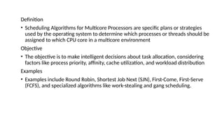 Definition
• Scheduling Algorithms for Multicore Processors are specific plans or strategies
used by the operating system to determine which processes or threads should be
assigned to which CPU core in a multicore environment
Objective
• The objective is to make intelligent decisions about task allocation, considering
factors like process priority, affinity, cache utilization, and workload distribution
Examples
• Examples include Round Robin, Shortest Job Next (SJN), First-Come, First-Serve
(FCFS), and specialized algorithms like work-stealing and gang scheduling.
 