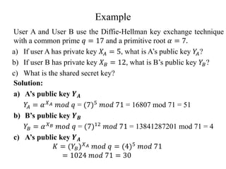 Example
User A and User B use the Diffie-Hellman key exchange technique
with a common prime 𝑞 = 17 and a primitive root 𝛼 = 7.
a) If user A has private key 𝑋𝐴 = 5, what is A’s public key 𝑌
𝐴?
b) If user B has private key 𝑋𝐵 = 12, what is B’s public key 𝑌𝐵?
c) What is the shared secret key?
Solution:
a) A’s public key 𝒀𝑨
𝑌
𝐴 = 𝛼𝑋𝐴 𝑚𝑜𝑑 𝑞 = (7)5
𝑚𝑜𝑑 71 = 16807 mod 71 = 51
b) B’s public key 𝒀𝑩
𝑌𝐵 = 𝛼𝑋𝐵 𝑚𝑜𝑑 𝑞 = (7)12 𝑚𝑜𝑑 71 = 13841287201 mod 71 = 4
c) A’s public key 𝒀𝑨
𝐾 = (𝑌𝐵)𝑋𝐴 𝑚𝑜𝑑 𝑞 = (4)5 𝑚𝑜𝑑 71
= 1024 𝑚𝑜𝑑 71 = 30
 