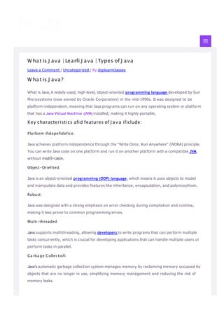 W hat is J ava | Learfi J ava | Types of J ava
Leave a Comment / Uncategorized / By digilearnclasses
W hat is J ava?
What is Java, A widely-used, high-level, object-oriented programming language developed by Sun
Microsystems (now owned by Oracle Corporation) in the mid-1990s. It was designed to be
platform-independent, meaning that Java programs can run on any operating system or platform
that has a Java Virtual Machine (JVM) installed, making it highly portable.
Key characteristics afid features of J a v a ificlude:
Platform ifidepefidefice:
Java achieves platform independence through the “Write Once, Run Anywhere” (WORA) principle.
You can write Java code on one platform and run it on another platform with a compatible JVM,
without modi몭 cation.
Object-Oriefited:
Java is an object-oriented programming (OOP) language, which means it uses objects to model
and manipulate data and provides features like inheritance, encapsulation, and polymorphism.
Robust:
Java was designed with a strong emphasis on error checking during compilation and runtime,
making it less prone to common programming errors.
Multi-threaded:
Java supports multithreading, allowing developers to write programs that can perform multiple
tasks concurrently, which is crucial for developing applications that can handle multiple users or
perform tasks in parallel.
Garbage Collectiofi:
Java’s automatic garbage collection system manages memory by reclaiming memory occupied by
objects that are no longer in use, simplifying memory management and reducing the risk of
memory leaks.
 