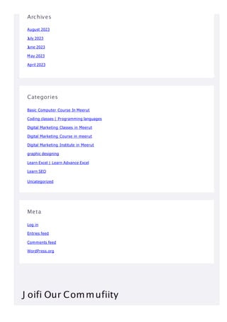 Archives
August 2023
July 2023
June 2023
May 2023
April 2023
Categories
Basic Computer Course In Meerut
Coding classes | Programming languages
Digital Marketing Classes in Meerut
Digital Marketing Course in meerut
Digital Marketing Institute in Meerut
graphic designing
Learn Excel | Learn Advance Excel
Learn SEO
Uncategorized
Meta
Log in
Entries feed
Comments feed
WordPress.org
J oifi Our Commufiity
 