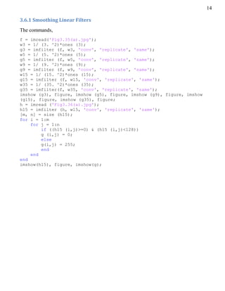 14
3.6.1 Smoothing Linear Filters
The commands,
f = imread('Fig3.35(a).jpg');
w3 = 1/ (3. ^2)*ones (3);
g3 = imfilter (f, w3, 'conv', 'replicate', 'same');
w5 = 1/ (5. ^2)*ones (5);
g5 = imfilter (f, w5, 'conv', 'replicate', 'same');
w9 = 1/ (9. ^2)*ones (9);
g9 = imfilter (f, w9, 'conv', 'replicate', 'same');
w15 = 1/ (15. ^2)*ones (15);
g15 = imfilter (f, w15, 'conv', 'replicate', 'same');
w35 = 1/ (35. ^2)*ones (35);
g35 = imfilter(f, w35, 'conv', 'replicate', 'same');
imshow (g3), figure, imshow (g5), figure, imshow (g9), figure, imshow
(g15), figure, imshow (g35), figure;
h = imread ('Fig3.36(a).jpg');
h15 = imfilter (h, w15, 'conv', 'replicate', 'same');
[m, n] = size (h15);
for i = 1:m
for j = 1:n
if ((h15 (i,j)>=0) & (h15 (i,j)<128))
g (i,j) = 0;
else
g(i,j) = 255;
end
end
end
imshow(h15), figure, imshow(g);
 