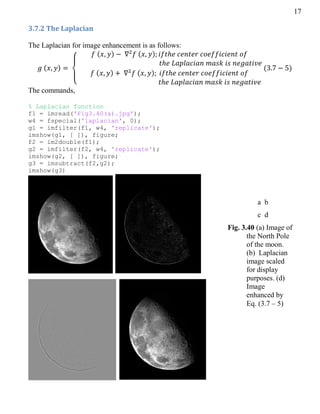 17
3.7.2 The Laplacian
The Laplacian for image enhancement is as follows:
( )
{
( ) ( )
( ) ( )
( )
The commands,
% Laplacian function
f1 = imread('Fig3.40(a).jpg');
w4 = fspecial('laplacian', 0);
g1 = imfilter(f1, w4, 'replicate');
imshow(g1, [ ]), figure;
f2 = im2double(f1);
g2 = imfilter(f2, w4, 'replicate');
imshow(g2, [ ]), figure;
g3 = imsubtract(f2,g2);
imshow(g3)
Fig. 3.40 (a) Image of
the North Pole
of the moon.
(b) Laplacian
image scaled
for display
purposes. (d)
Image
enhanced by
Eq. (3.7 – 5)
a b
c d
 