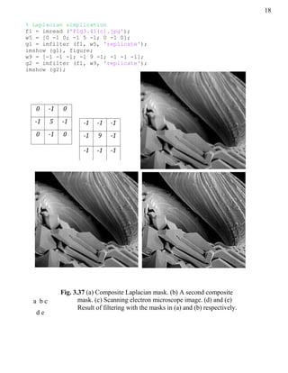 18
% Laplacian simplication
f1 = imread ('Fig3.41(c).jpg');
w5 = [0 -1 0; -1 5 -1; 0 -1 0];
g1 = imfilter (f1, w5, 'replicate');
imshow (g1), figure;
w9 = [-1 -1 -1; -1 9 -1; -1 -1 -1];
g2 = imfilter (f1, w9, 'replicate');
imshow (g2);
0 -1 0
-1 5 -1
0 -1 0
-1 -1 -1
-1 9 -1
-1 -1 -1
a b c
d e
Fig. 3.37 (a) Composite Laplacian mask. (b) A second composite
mask. (c) Scanning electron microscope image. (d) and (e)
Result of filtering with the masks in (a) and (b) respectively.
 