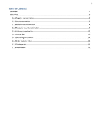 1
Table of Contents
PROBLEM................................................................................................................................................................. 2
SOLUTION................................................................................................................................................................ 3
3.2.1 Negative transformation ............................................................................................................................ 3
3.2.2 Log transformation..................................................................................................................................... 3
3.2.3 Power-law transformation ......................................................................................................................... 4
3.2.4 Piecewise-linear transformation ................................................................................................................ 7
3.3.1 Histogram equalization.............................................................................................................................10
3.4.2 Subtraction ...............................................................................................................................................12
3.6.1 Smoothing Linear Filters...........................................................................................................................14
3.6.2 Order-Statistics Filters..............................................................................................................................16
3.7.2 The Laplacian............................................................................................................................................17
3.7.3 The Gradient.............................................................................................................................................19
 