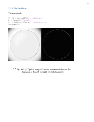 19
3.7.3 The Gradient
The commands,
>> f1 = imread('Fig3.45(a).jpg');
w = fspecial('sobel');
g1 = imfilter(f1, w, 'replicate');
imshow(g1);
a b Fig. 3.45 (a) Optical image of contact lens (note defects on the
boundary at 4 and 5 o’clock). (b) Sobel gradient
 