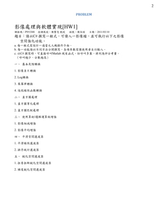 2
PROBLEM
影像處理與軟體實現[HW1]
課程碼：P953300 授課教授：陳響亮 教授 助教：陳怡瑄 日期：2011/03/10
題目：請以C# 撰寫一程式，可讀入一影像檔，並可執行以下之影像
空間強化功能。
a. 每一程式需設計一適當之人機操作介面。
b. 每一功能請以不同方法分開撰寫，各項參數需讓使用者自行輸入。
c. 以C# 撰寫時，可直接呼叫Matlab 現有函式，但呼叫多寡，將列為評分考量。
（呼叫越少，分數越高）
一、 基本灰階轉換
1. 影像負片轉換
2. Log轉換
3. 乘冪律轉換
4. 逐段線性函數轉換
二、 直方圖處理
1. 直方圖等化處理
2. 直方圖匹配處理
三、 使用算術/邏輯運算做增強
1. 影像相減增強
2. 影像平均增強
四、 平滑空間濾波器
1. 平滑線性濾波器
2. 排序統計濾波器
五、 銳化空間濾波器
1. 拉普拉斯銳化空間濾波器
2. 梯度銳化空間濾波器
 