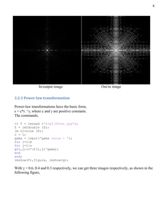 4
In/output image Out/in image
3.2.3 Power-law transformation
Power-law transformations have the basic form,
s = c*r. ^, where c and  are positive constants.
The commands,
>> f = imread ('Fig3.08(a).jpg');
f = im2double (f);
[m n]=size (f);
c = 1;
gama = input('gama value = ');
for i=1:m
for j=1:n
g(i,j)=c*(f(i,j)^gama);
end
end;
imshow(f),figure, imshow(g);
With  = 0.6, 0.4 and 0.3 respectively, we can get three images respectively, as shown in the
following figure,
 