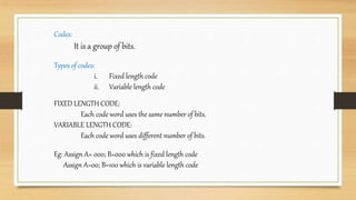 Codes:
It is a group of bits.
Types of codes:
i. Fixed length code
ii. Variable length code
FIXED LENGTH CODE:
Each code word uses the same number of bits.
VARIABLE LENGTH CODE:
Each code word uses different number of bits.
Eg: Assign A= 000; B=000 which is fixed length code
Assign A=00; B=100 which is variable length code
 