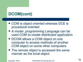 DCOM(cont) COM is object oriented whereas DCE is procedural oriented A model ,programming Language can be used COM to create distributed application DCOM allows a COM object on one computer to access methods of another COM object on some other computers. The remote object is accessed the same manner as the local object. 