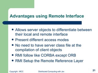 Allows server objects to differentiate between their local and remote interface Present different access modes No need to have server class file at the compilation of client objects RMI follow like CORBA except ORB RMI Setup the Remote Reference Layer Advantages using Remote Interface 