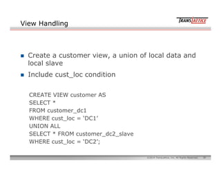 36©2014 TransLattice, Inc. All Rights Reserved.
View Handling
n  Create a customer view, a union of local data and
local slave
n  Include cust_loc condition
CREATE VIEW customer AS
SELECT *
FROM customer_dc1
WHERE cust_loc = ‘DC1’
UNION ALL
SELECT * FROM customer_dc2_slave
WHERE cust_loc = ‘DC2’;
 