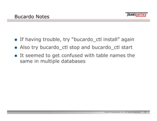 50©2014 TransLattice, Inc. All Rights Reserved.
Bucardo Notes
n  If having trouble, try “bucardo_ctl install” again
n  Also try bucardo_ctl stop and bucardo_ctl start
n  It seemed to get confused with table names the
same in multiple databases
 