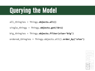Querying the Model
all_thingies = Thingy.objects.all()

single_thingy = Thingy.objects.get(id=1)

big_thingies = Thingy.objects.filter(size='big')

ordered_thingies = Thingy.objects.all().order_by('size')




                                                            Framework

                                                            Middleware

                                                           URLs

                                                                 Views

                                                                      Tem-
                                                           Models
                                                                     plates

                                                                    Tags &
                                                            DB
                                                                    Filters
 