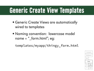 Generic Create View Templates
• Generic Create Views are automatically
  wired to templates
• Naming convention: lowercase model
  name + “_form.html”; eg:
  templates/myapp/thingy_form.html
                                            Framework

                                            Middleware

                                           URLs

                                                 Views

                                                      Tem-
                                           Models
                                                     plates

                                                    Tags &
                                            DB
                                                    Filters
 