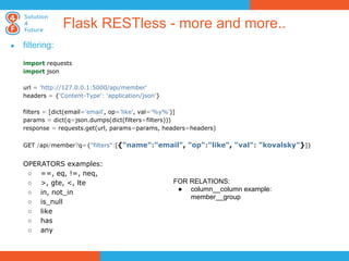 Flask RESTless - more and more..
●   filtering:

    import requests
    import json

    url = 'http://127.0.0.1:5000/api/member'
    headers = {'Content-Type': 'application/json'}

    filters = [dict(email='email', op='like', val='%y%')]
    params = dict(q=json.dumps(dict(filters=filters)))
    response = requests.get(url, params=params, headers=headers)

    GET /api/member?q={"filters":[{"name":"email", "op":"like", "val": "kovalsky"}]}


    OPERATORS examples:
     ○ ==, eq, !=, neq,
     ○ >, gte, <, lte                                FOR RELATIONS:
     ○ in, not_in                                     ● column__column example:
                                                         member__group
     ○ is_null
     ○ like
     ○ has
     ○ any
 