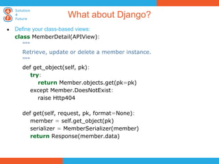 What about Django?
●   Define your class-based views:
    class MemberDetail(APIView):
       """
       Retrieve, update or delete a member instance.
       """
       def get_object(self, pk):
           try:
              return Member.objects.get(pk=pk)
           except Member.DoesNotExist:
              raise Http404

      def get(self, request, pk, format=None):
         member = self.get_object(pk)
         serializer = MemberSerializer(member)
         return Response(member.data)
 